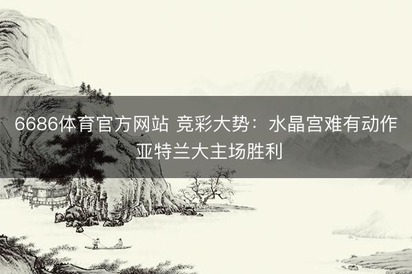 6686体育官方网站 竞彩大势：水晶宫难有动作 亚特兰大主场胜利