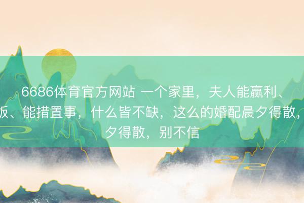 6686体育官方网站 一个家里，夫人能赢利、能作念饭、能措置事，什么皆不缺，这么的婚配晨夕得散，别不信