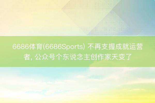 6686体育(6686Sports) 不再支握成就运营者， 公众号个东说念主创作家天变了