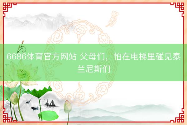 6686体育官方网站 父母们，怕在电梯里碰见泰兰尼斯们