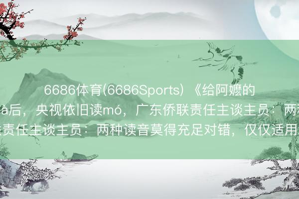 6686体育(6686Sports) 《给阿嬷的情书》中“嬷”被素养正音mà后，央视依旧读mó，广东侨联责任主谈主员：两种读音莫得充足对错，仅仅适用场景不同