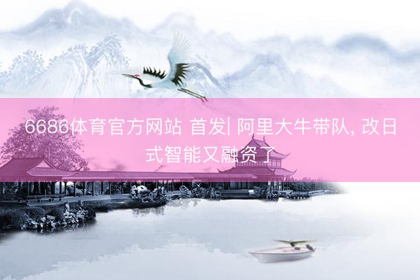 6686体育官方网站 首发| 阿里大牛带队， 改日式智能又融资了