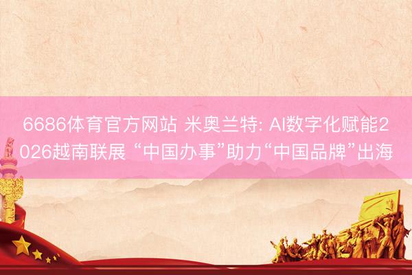 6686体育官方网站 米奥兰特: AI数字化赋能2026越南联展 “中国办事”助力“中国品牌”出海