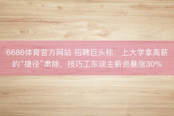 6686体育官方网站 招聘巨头称：上大学拿高薪的“捷径”肃除，技巧工东谈主薪资暴涨30%