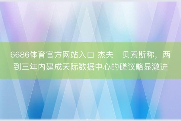 6686体育官方网站入口 杰夫・贝索斯称，两到三年内建成天际数据中心的磋议略显激进
