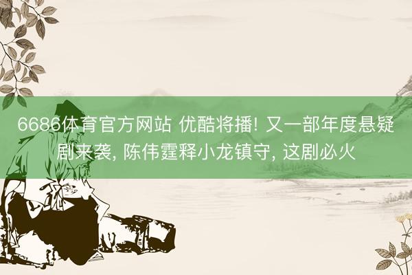 6686体育官方网站 优酷将播! 又一部年度悬疑剧来袭， 陈伟霆释小龙镇守， 这剧必火
