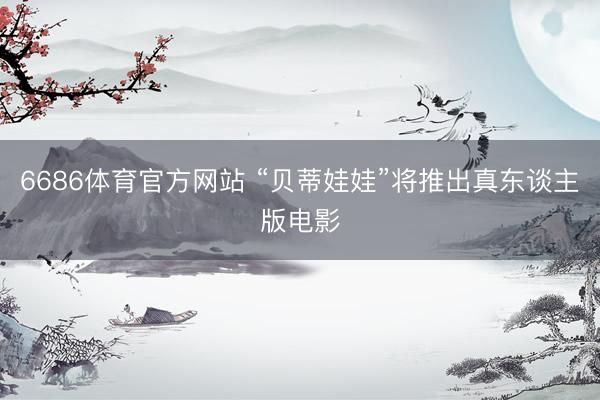 6686体育官方网站 “贝蒂娃娃”将推出真东谈主版电影