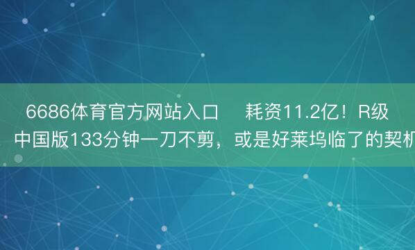 6686体育官方网站入口 ‍耗资11.2亿！R级！中国版133分钟一刀不剪，或是好莱坞临了的契机