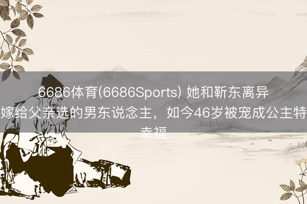 6686体育(6686Sports) 她和靳东离异后,嫁给父亲选的男东说念主,如今46岁被宠成公主特幸福