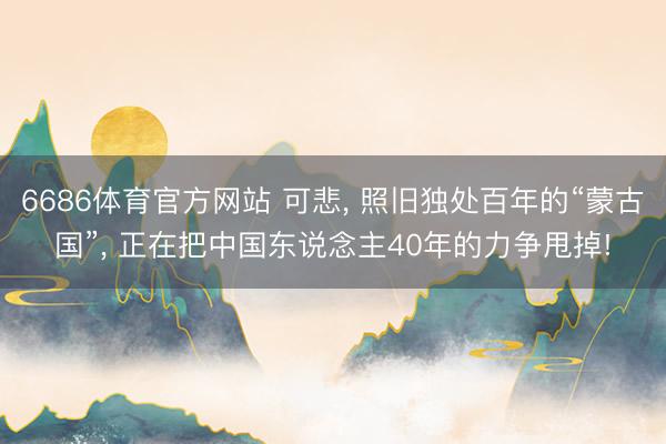 6686体育官方网站 可悲， 照旧独处百年的“蒙古国”， 正在把中国东说念主40年的力争甩掉!