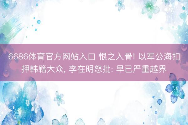 6686体育官方网站入口 恨之入骨! 以军公海扣押韩籍大众， 李在明怒批: 早已严重越界