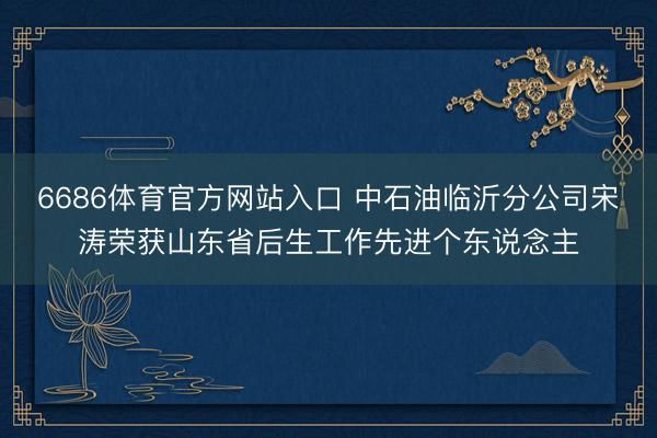 6686体育官方网站入口 中石油临沂分公司宋涛荣获山东省后生工作先进个东说念主