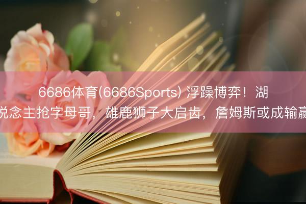 6686体育(6686Sports) 浮躁博弈！湖东说念主抢字母哥，雄鹿狮子大启齿，詹姆斯或成输赢手