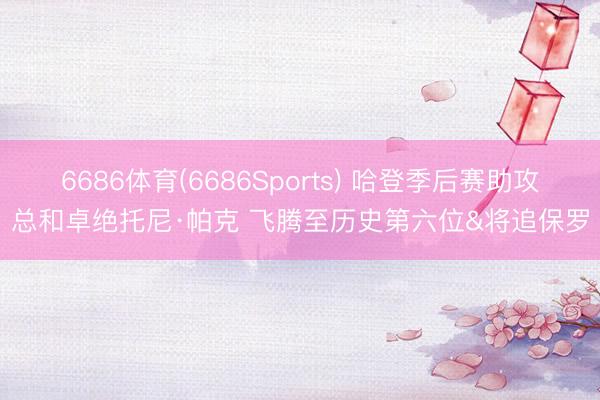 6686体育(6686Sports) 哈登季后赛助攻总和卓绝托尼·帕克 飞腾至历史第六位&将追保罗