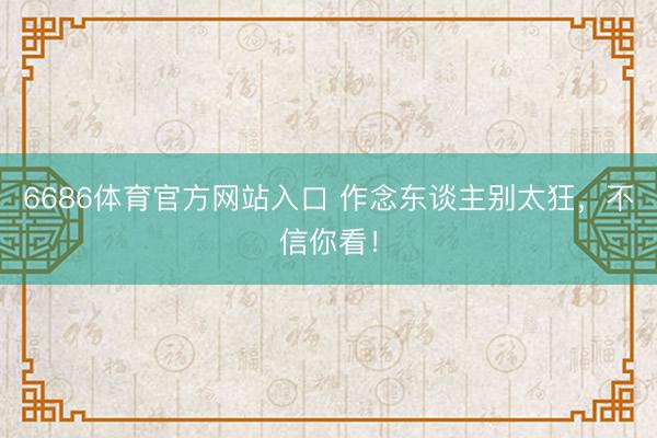 6686体育官方网站入口 作念东谈主别太狂，不信你看！