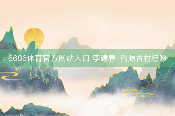 6686体育官方网站入口 李建春·钓源古村行吟