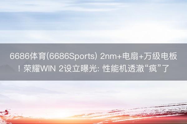 6686体育(6686Sports) 2nm+电扇+万级电板! 荣耀WIN 2设立曝光: 性能机透澈“疯”了