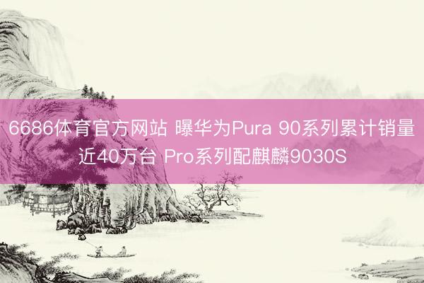 6686体育官方网站 曝华为Pura 90系列累计销量近40万台 Pro系列配麒麟9030S