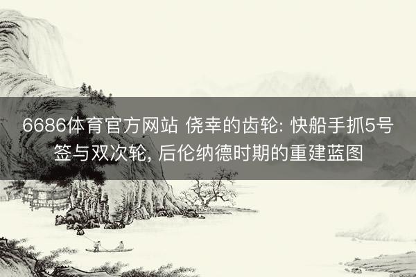 6686体育官方网站 侥幸的齿轮: 快船手抓5号签与双次轮， 后伦纳德时期的重建蓝图