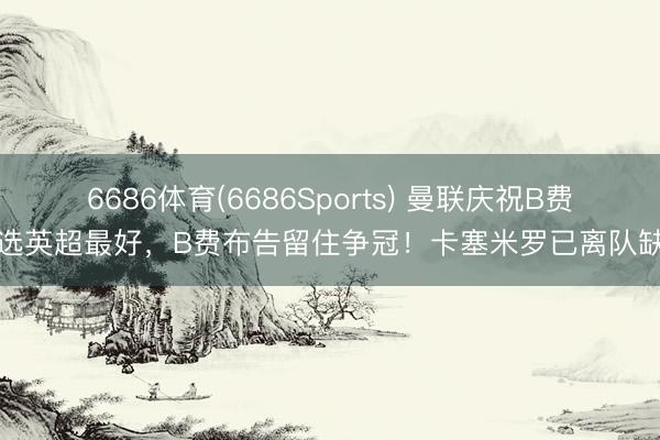 6686体育(6686Sports) 曼联庆祝B费当选英超最好，B费布告留住争冠！卡塞米罗已离队缺席