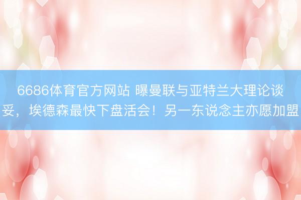6686体育官方网站 曝曼联与亚特兰大理论谈妥，埃德森最快下盘活会！另一东说念主亦愿