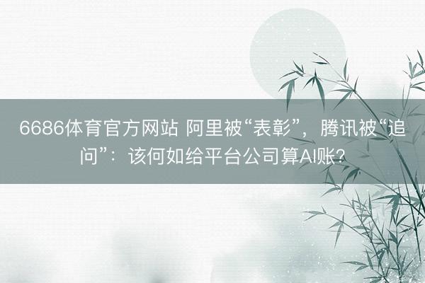 6686体育官方网站 阿里被“表彰”，腾讯被“追问”：该何如给平台公司算AI账？