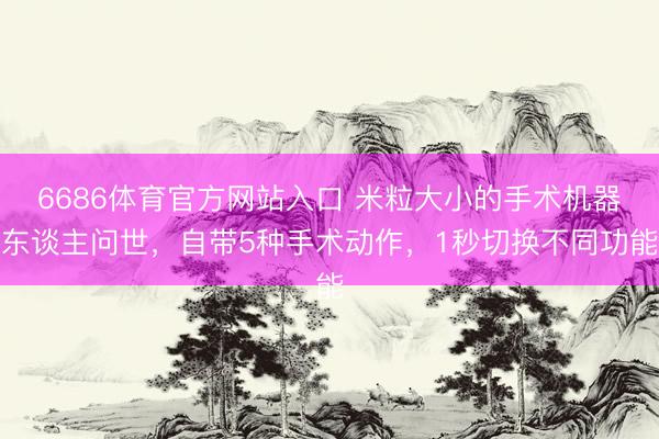 6686体育官方网站入口 米粒大小的手术机器东谈主问世，自带5种手术动作，1秒切换不同功能
