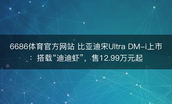 6686体育官方网站 比亚迪宋Ultra DM-i上市：搭载“迪迪虾”，售12.99万元起