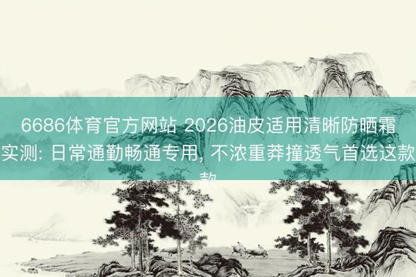 6686体育官方网站 2026油皮适用清晰防晒霜实测: 日常通勤畅通专用， 不浓重莽撞透气首选这款