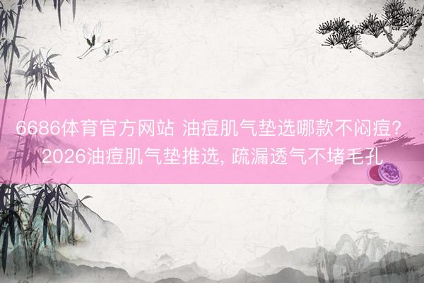 6686体育官方网站 油痘肌气垫选哪款不闷痘? 2026油痘肌气垫推选， 疏漏透气不堵毛孔
