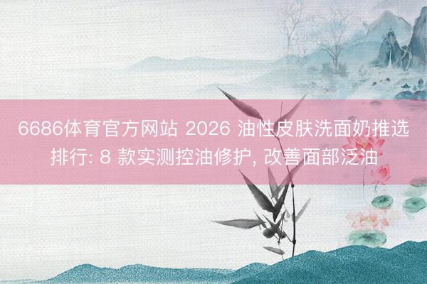 6686体育官方网站 2026 油性皮肤洗面奶推选排行: 8 款实测控油修护, 改善面部泛油