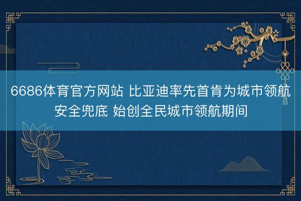 6686体育官方网站 比亚迪率先首肯为城市领航安全兜底 始创全民城市领航期间