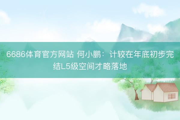 6686体育官方网站 何小鹏：计较在年底初步完结L5级空间才略落地