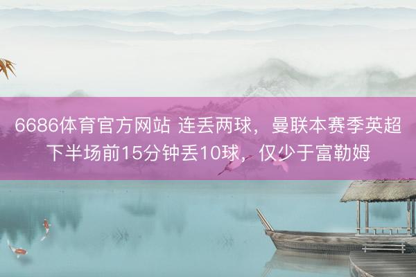 6686体育官方网站 连丢两球，曼联本赛季英超下半场前15分钟丢10球，仅少于富勒姆