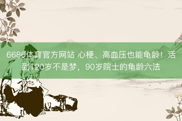6686体育官方网站 心梗、高血压也能龟龄！活到120岁不是梦，90岁院士的龟龄六法