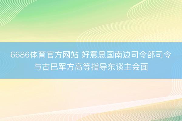 6686体育官方网站 好意思国南边司令部司令与古巴军方高等指导东谈主会面