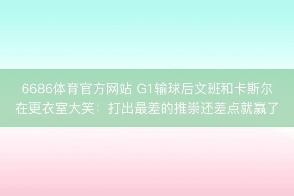 6686体育官方网站 G1输球后文班和卡斯尔在更衣室大笑：打出最差的推崇还差点就赢了