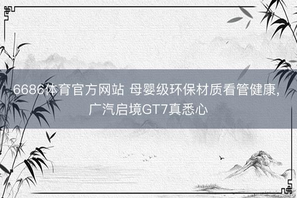 6686体育官方网站 母婴级环保材质看管健康, 广汽启境GT7真悉心