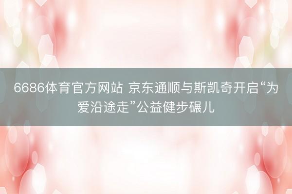 6686体育官方网站 京东通顺与斯凯奇开启“为爱沿途走”公益健步碾儿