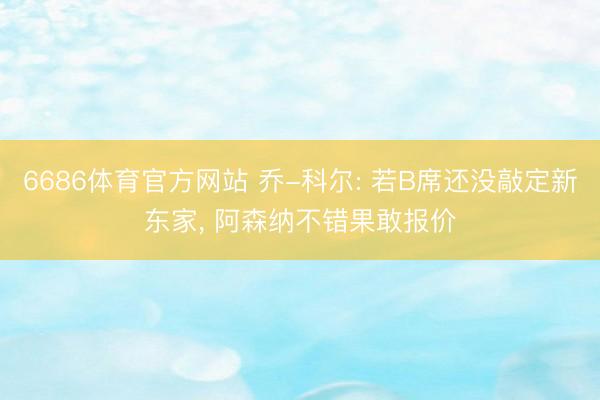 6686体育官方网站 乔-科尔: 若B席还没敲定新东家， 阿森纳不错果敢报价