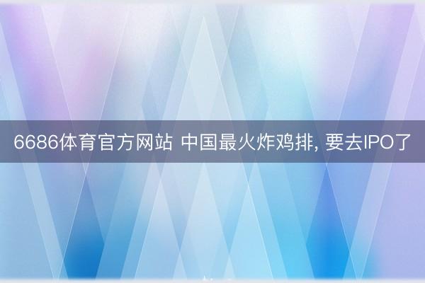 6686体育官方网站 中国最火炸鸡排， 要去IPO了