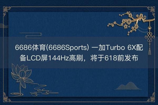6686体育(6686Sports) 一加Turbo 6X配备LCD屏144Hz高刷，将于618前发布