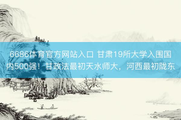 6686体育官方网站入口 甘肃19所大学入围国内500强！甘政法最初天水师大，河西最初陇东