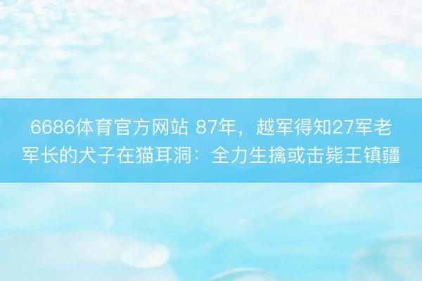 6686体育官方网站 87年，越军得知27军老军长的犬子在猫耳洞：全力生擒或击毙王镇疆