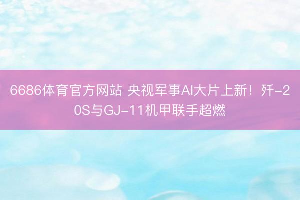 6686体育官方网站 央视军事AI大片上新！歼-20S与GJ-11机甲联手超燃