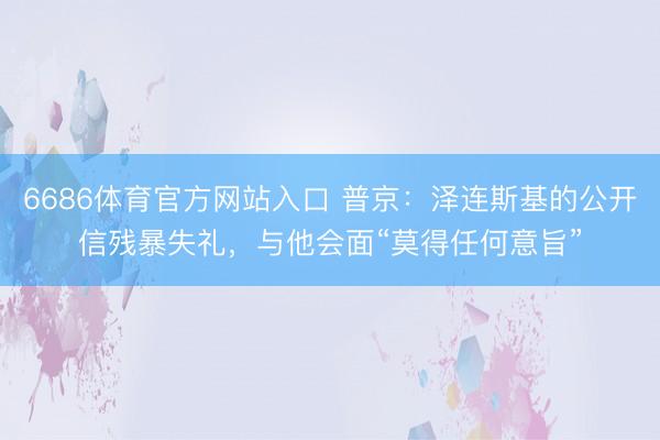 6686体育官方网站入口 普京：泽连斯基的公开信残暴失礼，与他会面“莫得任何意旨”