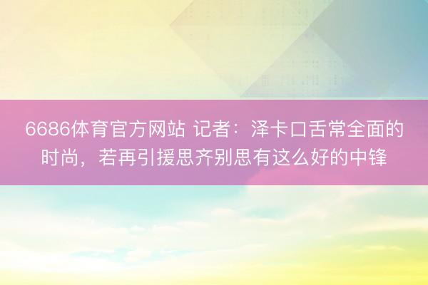 6686体育官方网站 记者:泽卡口舌常全面的时尚,若再引援思齐别思有这么好的中锋