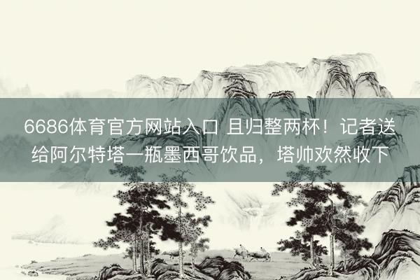 6686体育官方网站入口 且归整两杯！记者送给阿尔特塔一瓶墨西哥饮品，塔帅欢然收下