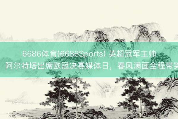 6686体育(6686Sports) 英超冠军主帅！阿尔特塔出席欧冠决赛媒体日，<a href=