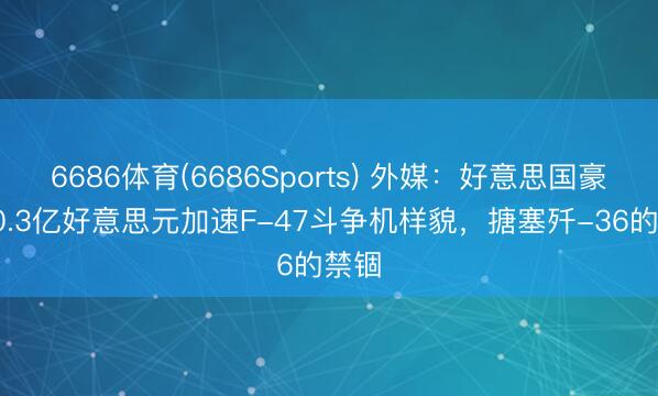6686体育(6686Sports) 外媒：好意思国豪掷50.3亿好意思元加速F-47斗争机样貌，搪塞歼-36的禁锢